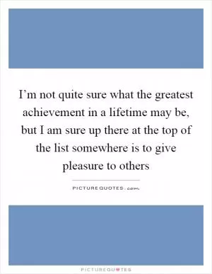 I’m not quite sure what the greatest achievement in a lifetime may be, but I am sure up there at the top of the list somewhere is to give pleasure to others Picture Quote #1
