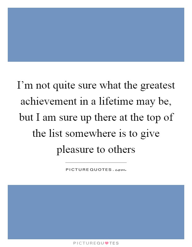 I'm not quite sure what the greatest achievement in a lifetime may be, but I am sure up there at the top of the list somewhere is to give pleasure to others Picture Quote #1