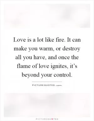 Love is a lot like fire. It can make you warm, or destroy all you have, and once the flame of love ignites, it’s beyond your control Picture Quote #1