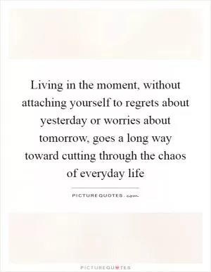 Living in the moment, without attaching yourself to regrets about yesterday or worries about tomorrow, goes a long way toward cutting through the chaos of everyday life Picture Quote #1