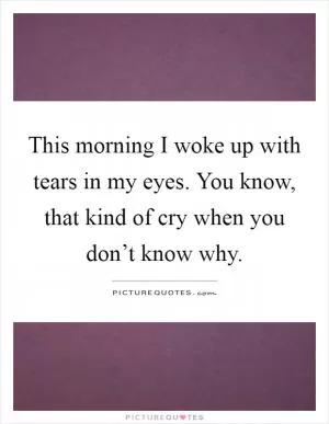 This morning I woke up with tears in my eyes. You know, that kind of cry when you don’t know why Picture Quote #1