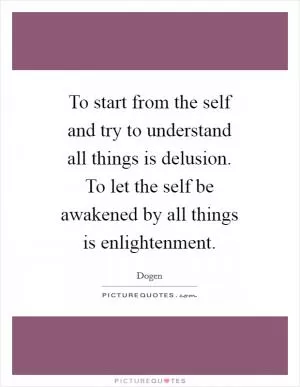To start from the self and try to understand all things is delusion. To let the self be awakened by all things is enlightenment Picture Quote #1