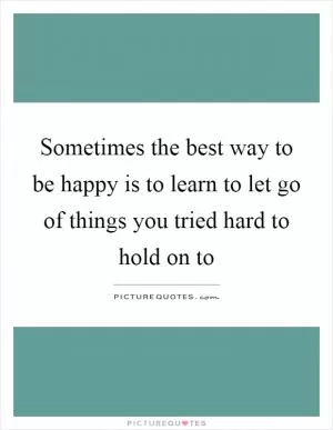 Sometimes the best way to be happy is to learn to let go of things you tried hard to hold on to Picture Quote #1