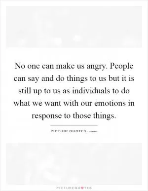 No one can make us angry. People can say and do things to us but it is still up to us as individuals to do what we want with our emotions in response to those things Picture Quote #1