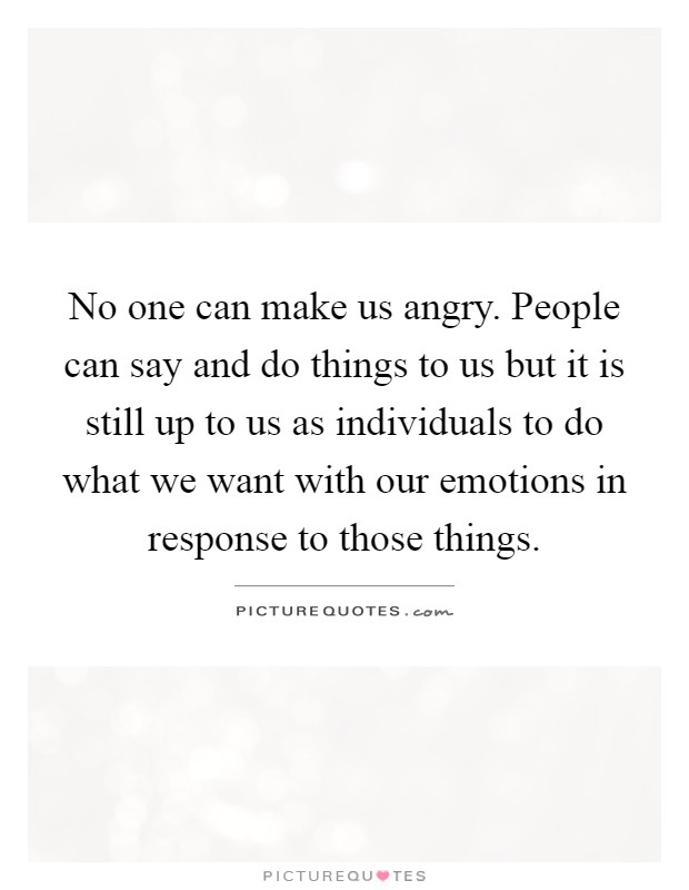 No one can make us angry. People can say and do things to us but it is still up to us as individuals to do what we want with our emotions in response to those things Picture Quote #1