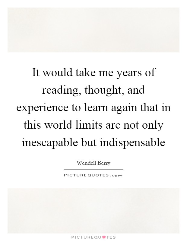 It would take me years of reading, thought, and experience to learn again that in this world limits are not only inescapable but indispensable Picture Quote #1