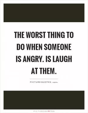 The worst thing to do when someone is angry. Is laugh at them Picture Quote #1