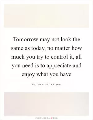 Tomorrow may not look the same as today, no matter how much you try to control it, all you need is to appreciate and enjoy what you have Picture Quote #1