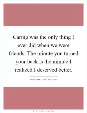 Caring was the only thing I ever did when we were friends. The minute you turned your back is the minute I realized I deserved better Picture Quote #1