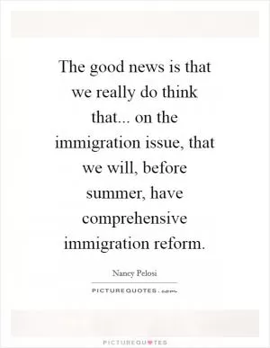 The good news is that we really do think that... on the immigration issue, that we will, before summer, have comprehensive immigration reform Picture Quote #1