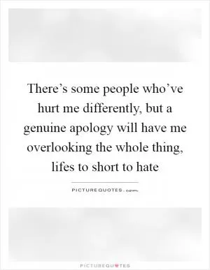 There’s some people who’ve hurt me differently, but a genuine apology will have me overlooking the whole thing, lifes to short to hate Picture Quote #1