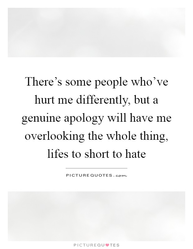 There's some people who've hurt me differently, but a genuine apology will have me overlooking the whole thing, lifes to short to hate Picture Quote #1