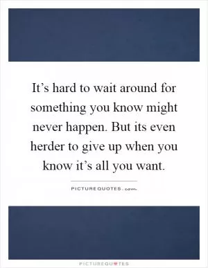 It’s hard to wait around for something you know might never happen. But its even herder to give up when you know it’s all you want Picture Quote #1