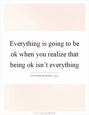 Everything is going to be ok when you realize that being ok isn’t everything Picture Quote #1