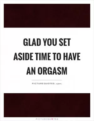 Glad you set aside time to have an orgasm Picture Quote #1