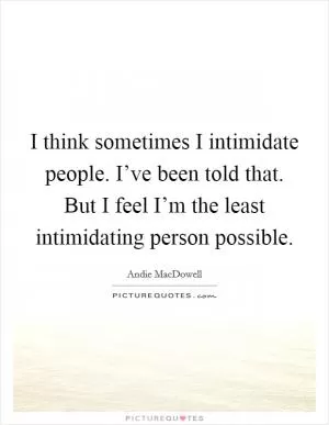 I think sometimes I intimidate people. I’ve been told that. But I feel I’m the least intimidating person possible Picture Quote #1
