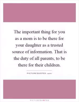 The important thing for you as a mom is to be there for your daughter as a trusted source of information. That is the duty of all parents, to be there for their children Picture Quote #1