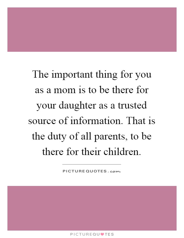 The important thing for you as a mom is to be there for your daughter as a trusted source of information. That is the duty of all parents, to be there for their children Picture Quote #1