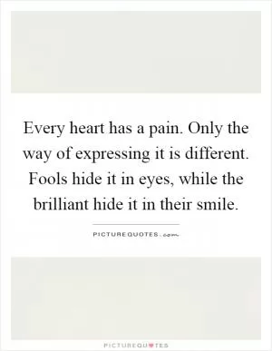 Every heart has a pain. Only the way of expressing it is different. Fools hide it in eyes, while the brilliant hide it in their smile Picture Quote #1