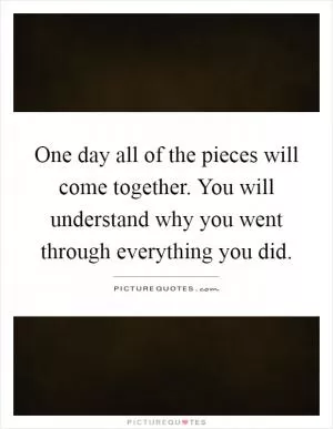 One day all of the pieces will come together. You will understand why you went through everything you did Picture Quote #1