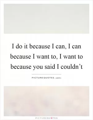 I do it because I can, I can because I want to, I want to because you said I couldn’t Picture Quote #1