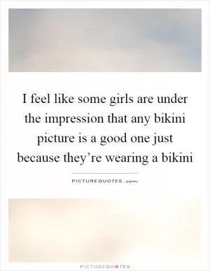 I feel like some girls are under the impression that any bikini picture is a good one just because they’re wearing a bikini Picture Quote #1