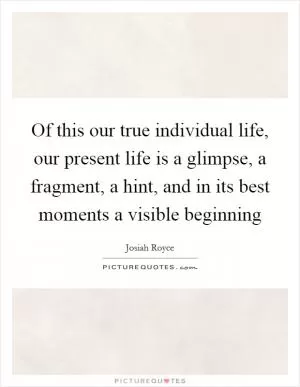 Of this our true individual life, our present life is a glimpse, a fragment, a hint, and in its best moments a visible beginning Picture Quote #1