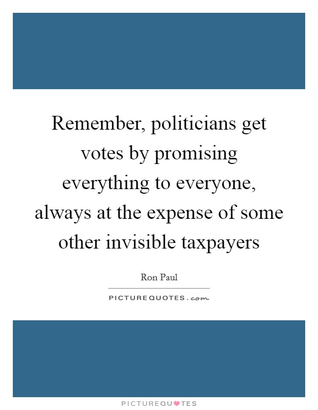 Remember, politicians get votes by promising everything to everyone, always at the expense of some other invisible taxpayers Picture Quote #1
