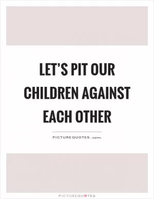 Let’s pit our children against each other Picture Quote #1