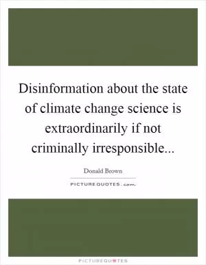 Disinformation about the state of climate change science is extraordinarily if not criminally irresponsible Picture Quote #1