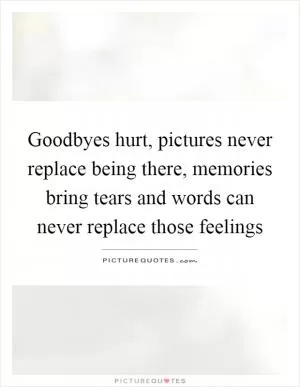 Goodbyes hurt, pictures never replace being there, memories bring tears and words can never replace those feelings Picture Quote #1
