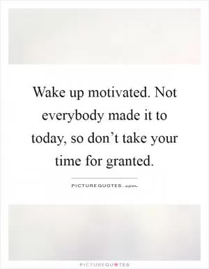 Wake up motivated. Not everybody made it to today, so don’t take your time for granted Picture Quote #1