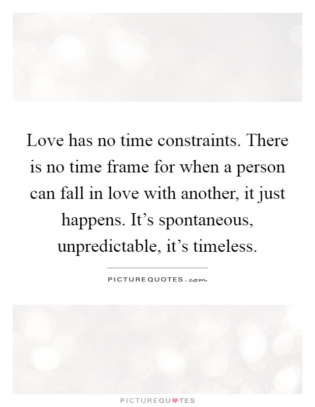 Love has no time constraints. There is no time frame for when a person can fall in love with another, it just happens. It's spontaneous, unpredictable, it's timeless Picture Quote #1