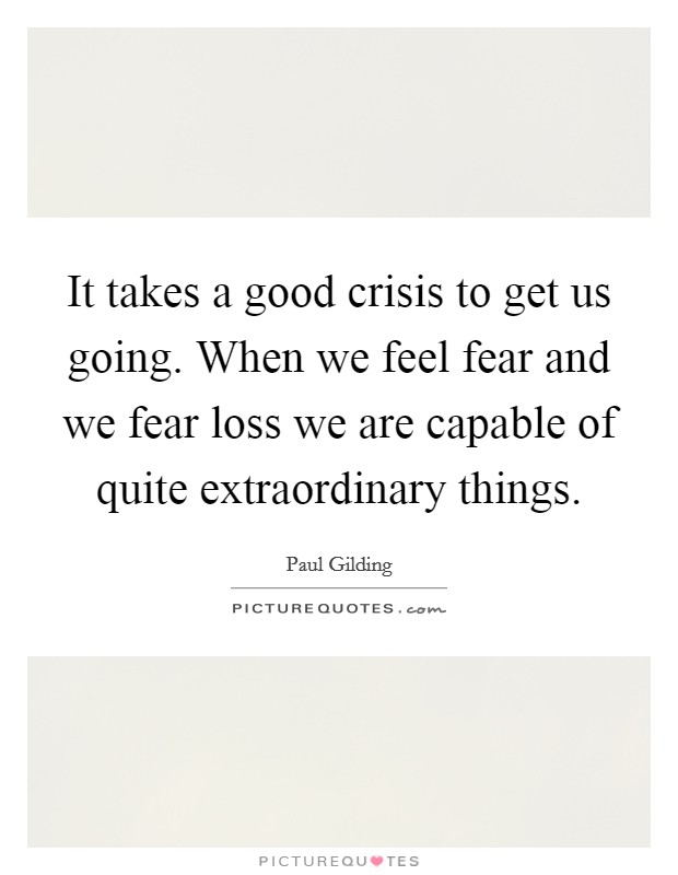 It takes a good crisis to get us going. When we feel fear and we fear loss we are capable of quite extraordinary things Picture Quote #1