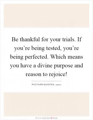 Be thankful for your trials. If you’re being tested, you’re being perfected. Which means you have a divine purpose and reason to rejoice! Picture Quote #1