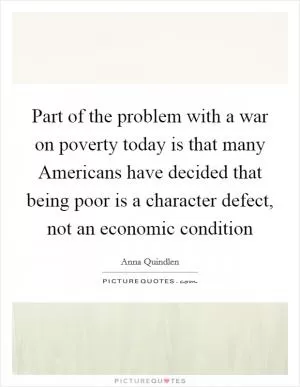 Part of the problem with a war on poverty today is that many Americans have decided that being poor is a character defect, not an economic condition Picture Quote #1