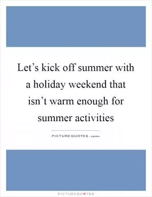 Let’s kick off summer with a holiday weekend that isn’t warm enough for summer activities Picture Quote #1