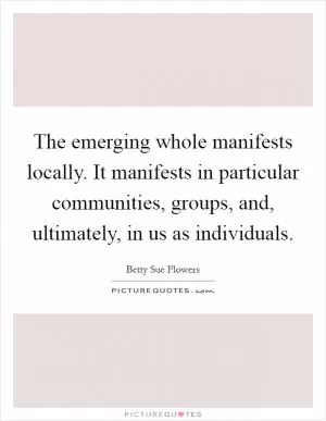 The emerging whole manifests locally. It manifests in particular communities, groups, and, ultimately, in us as individuals Picture Quote #1