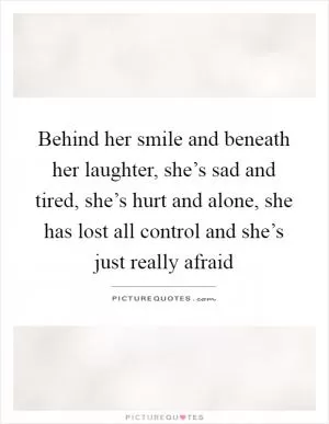 Behind her smile and beneath her laughter, she’s sad and tired, she’s hurt and alone, she has lost all control and she’s just really afraid Picture Quote #1