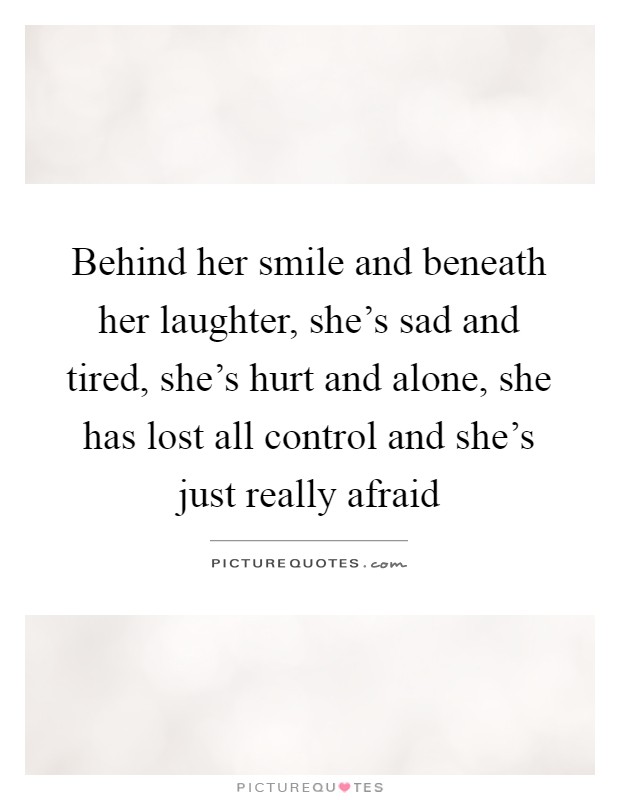 Behind her smile and beneath her laughter, she's sad and tired, she's hurt and alone, she has lost all control and she's just really afraid Picture Quote #1