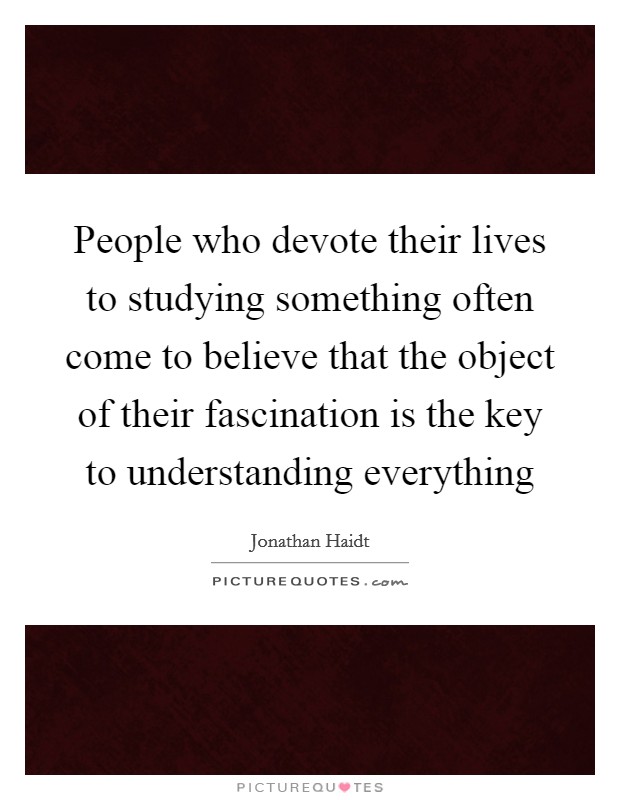 People who devote their lives to studying something often come to believe that the object of their fascination is the key to understanding everything Picture Quote #1