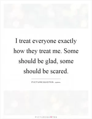 I treat everyone exactly how they treat me. Some should be glad, some should be scared Picture Quote #1