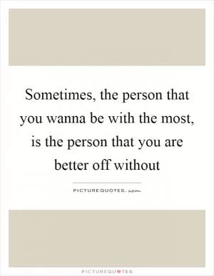 Sometimes, the person that you wanna be with the most, is the person that you are better off without Picture Quote #1