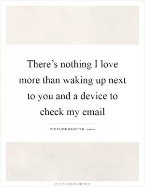 There’s nothing I love more than waking up next to you and a device to check my email Picture Quote #1