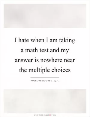 I hate when I am taking a math test and my answer is nowhere near the multiple choices Picture Quote #1