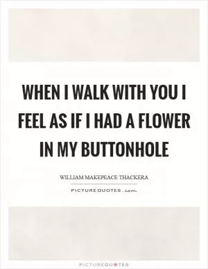 When I walk with you I feel as if I had a flower in my buttonhole Picture Quote #1