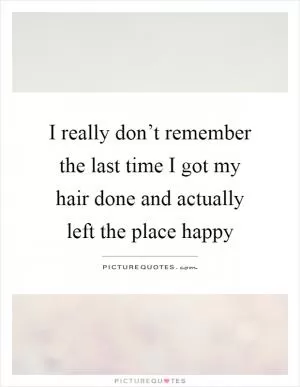 I really don’t remember the last time I got my hair done and actually left the place happy Picture Quote #1