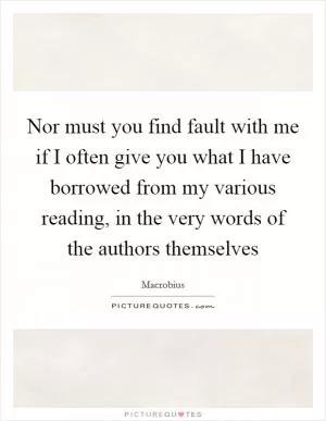 Nor must you find fault with me if I often give you what I have borrowed from my various reading, in the very words of the authors themselves Picture Quote #1