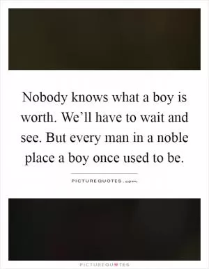 Nobody knows what a boy is worth. We’ll have to wait and see. But every man in a noble place a boy once used to be Picture Quote #1