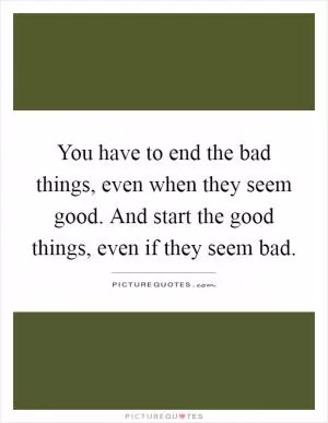 You have to end the bad things, even when they seem good. And start the good things, even if they seem bad Picture Quote #1